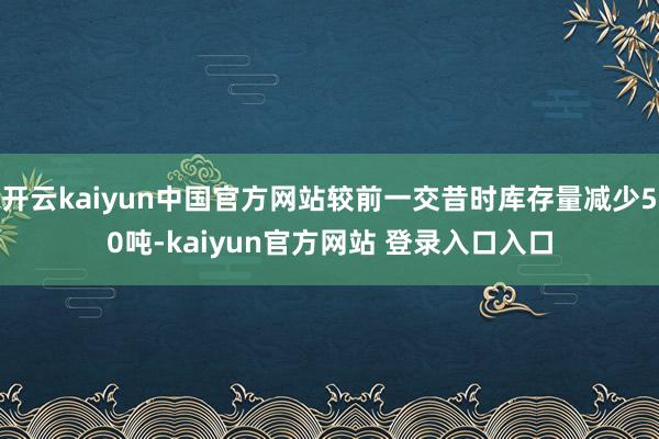 开云kaiyun中国官方网站较前一交昔时库存量减少50吨-kaiyun官方网站 登录入口入口