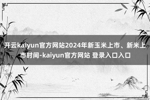 开云kaiyun官方网站2024年新玉米上市、新米上市时间-kaiyun官方网站 登录入口入口