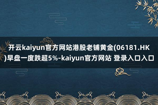开云kaiyun官方网站港股老铺黄金(06181.HK)早盘一度跌超5%-kaiyun官方网站 登录入口入口