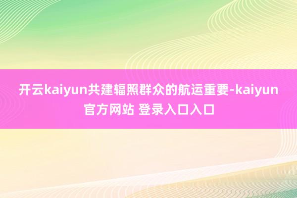 开云kaiyun共建辐照群众的航运重要-kaiyun官方网站 登录入口入口