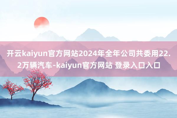 开云kaiyun官方网站2024年全年公司共委用22.2万辆汽车-kaiyun官方网站 登录入口入口