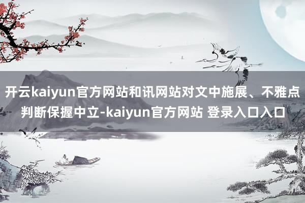 开云kaiyun官方网站和讯网站对文中施展、不雅点判断保握中立-kaiyun官方网站 登录入口入口
