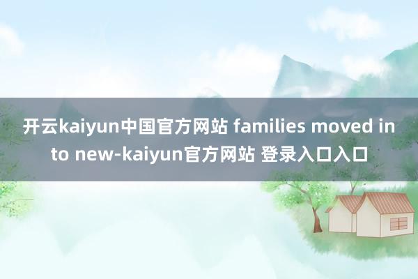 开云kaiyun中国官方网站 families moved into new-kaiyun官方网站 登录入口入口