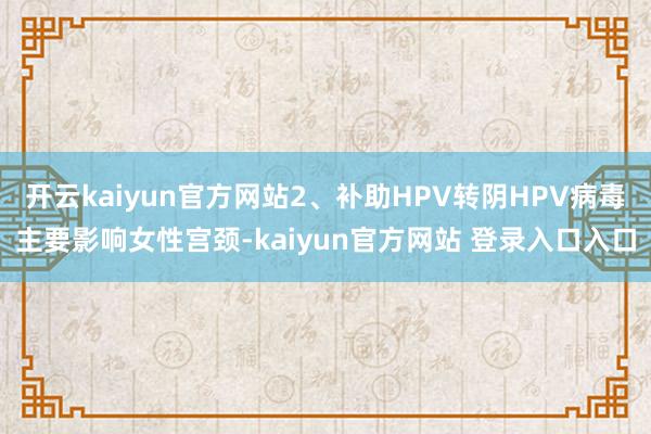 开云kaiyun官方网站2、补助HPV转阴HPV病毒主要影响女性宫颈-kaiyun官方网站 登录入口入口