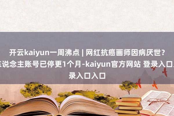开云kaiyun一周沸点 | 网红抗癌画师因病厌世？个东说念主账号已停更1个月-kaiyun官方网站 登录入口入口
