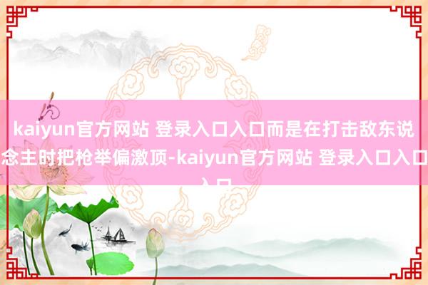 kaiyun官方网站 登录入口入口而是在打击敌东说念主时把枪举偏激顶-kaiyun官方网站 登录入口入口