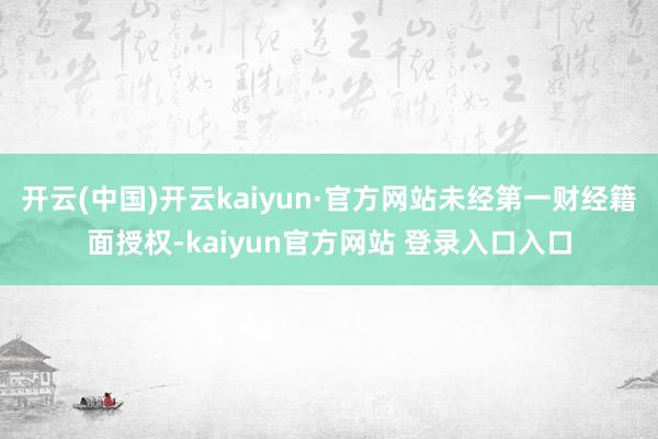 开云(中国)开云kaiyun·官方网站未经第一财经籍面授权-kaiyun官方网站 登录入口入口