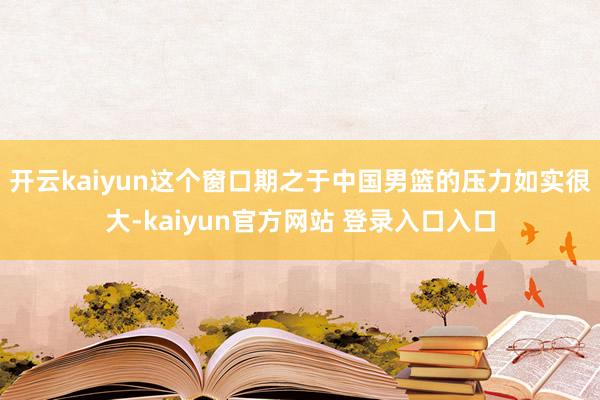 开云kaiyun这个窗口期之于中国男篮的压力如实很大-kaiyun官方网站 登录入口入口