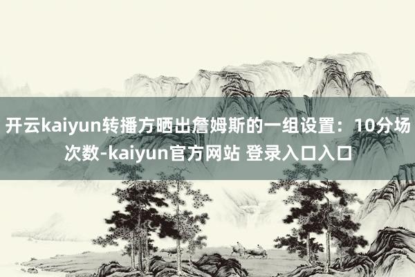 开云kaiyun转播方晒出詹姆斯的一组设置：10分场次数-kaiyun官方网站 登录入口入口
