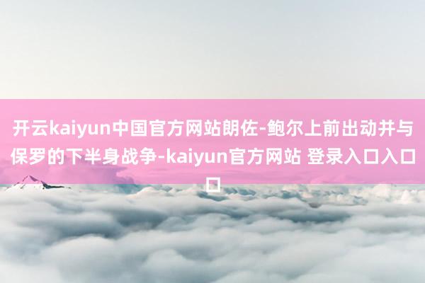 开云kaiyun中国官方网站朗佐-鲍尔上前出动并与保罗的下半身战争-kaiyun官方网站 登录入口入口