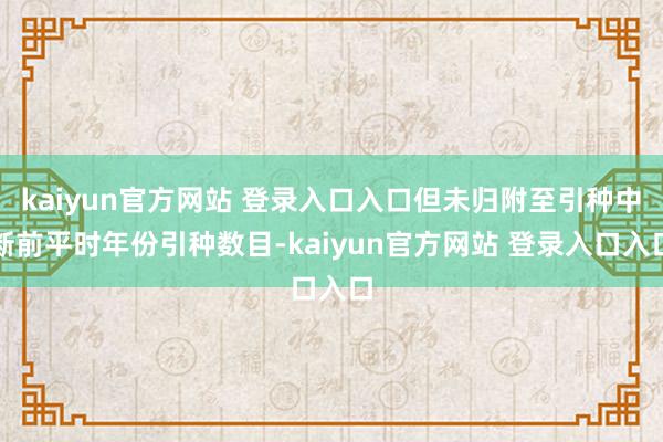 kaiyun官方网站 登录入口入口但未归附至引种中断前平时年份引种数目-kaiyun官方网站 登录入口入口