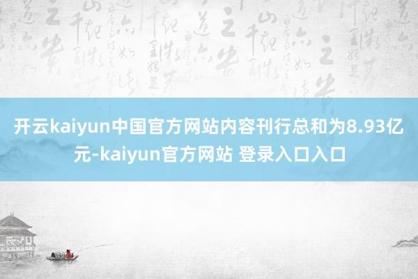 开云kaiyun中国官方网站内容刊行总和为8.93亿元-kaiyun官方网站 登录入口入口