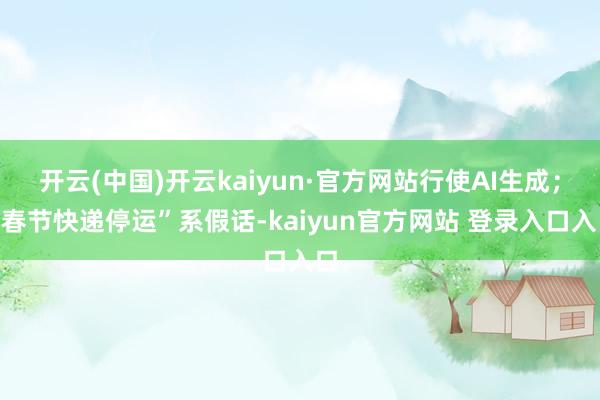 开云(中国)开云kaiyun·官方网站行使AI生成；“春节快递停运”系假话-kaiyun官方网站 登录入口入口