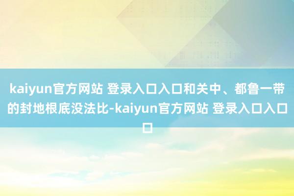 kaiyun官方网站 登录入口入口和关中、都鲁一带的封地根底没法比-kaiyun官方网站 登录入口入口