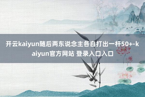 开云kaiyun随后两东说念主各自打出一杆50+-kaiyun官方网站 登录入口入口