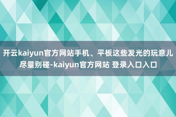 开云kaiyun官方网站手机、平板这些发光的玩意儿尽量别碰-kaiyun官方网站 登录入口入口