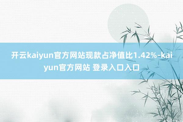 开云kaiyun官方网站现款占净值比1.42%-kaiyun官方网站 登录入口入口