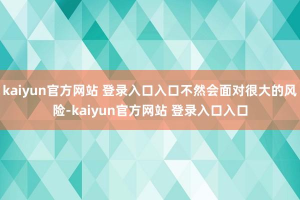 kaiyun官方网站 登录入口入口不然会面对很大的风险-kaiyun官方网站 登录入口入口