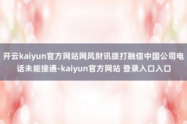 开云kaiyun官方网站网风财讯拨打融信中国公司电话未能接通-kaiyun官方网站 登录入口入口