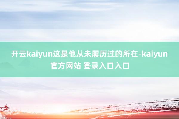 开云kaiyun这是他从未履历过的所在-kaiyun官方网站 登录入口入口