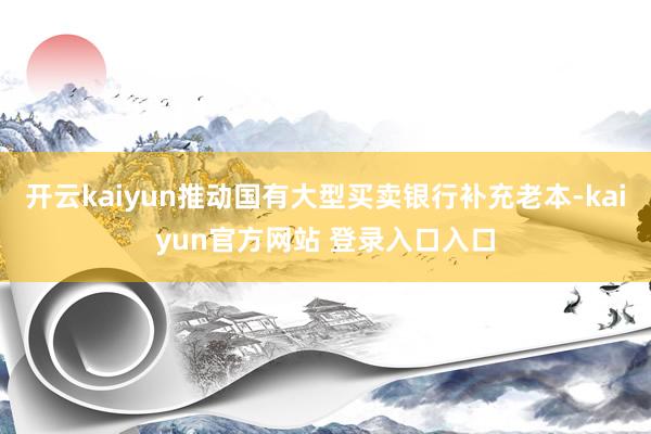 开云kaiyun推动国有大型买卖银行补充老本-kaiyun官方网站 登录入口入口