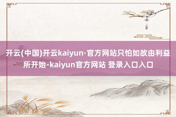 开云(中国)开云kaiyun·官方网站只怕如故由利益所开始-kaiyun官方网站 登录入口入口