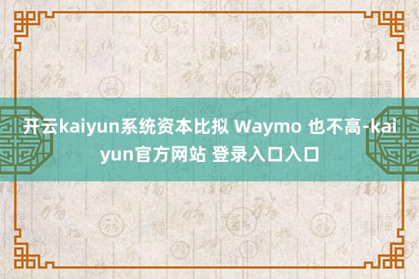 开云kaiyun系统资本比拟 Waymo 也不高-kaiyun官方网站 登录入口入口