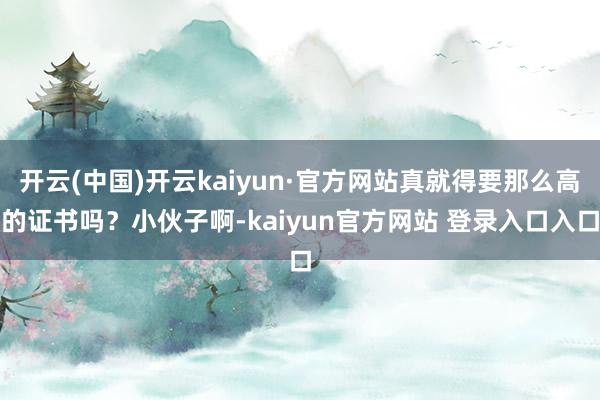 开云(中国)开云kaiyun·官方网站真就得要那么高的证书吗？小伙子啊-kaiyun官方网站 登录入口入口