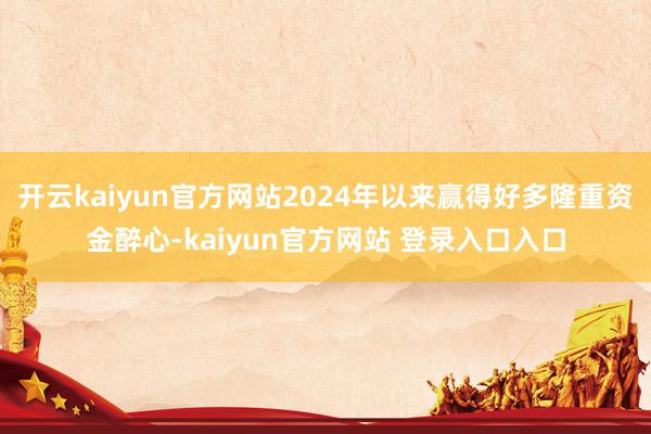 开云kaiyun官方网站2024年以来赢得好多隆重资金醉心-kaiyun官方网站 登录入口入口