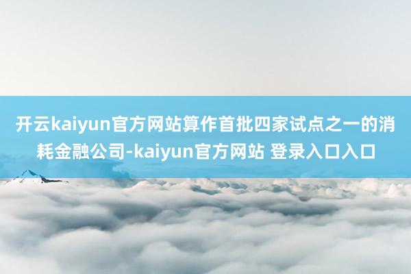 开云kaiyun官方网站　　算作首批四家试点之一的消耗金融公司-kaiyun官方网站 登录入口入口
