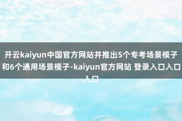 开云kaiyun中国官方网站并推出5个专考场景模子和6个通用场景模子-kaiyun官方网站 登录入口入口