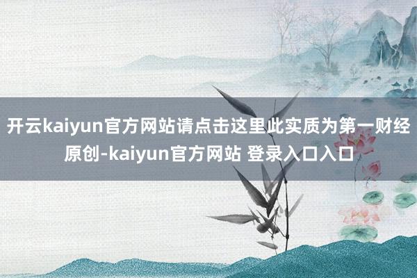 开云kaiyun官方网站请点击这里此实质为第一财经原创-kaiyun官方网站 登录入口入口