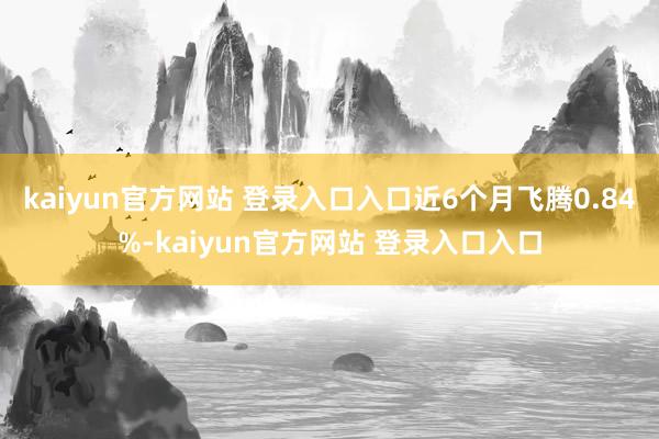 kaiyun官方网站 登录入口入口近6个月飞腾0.84%-kaiyun官方网站 登录入口入口
