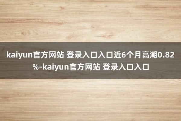 kaiyun官方网站 登录入口入口近6个月高潮0.82%-kaiyun官方网站 登录入口入口