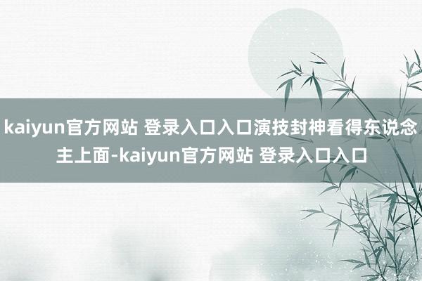 kaiyun官方网站 登录入口入口演技封神看得东说念主上面-kaiyun官方网站 登录入口入口
