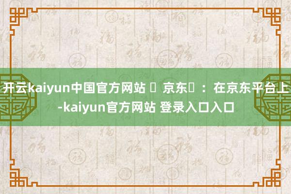 开云kaiyun中国官方网站 京东:在京东平台上-kaiyun官方网站 登录入口入口