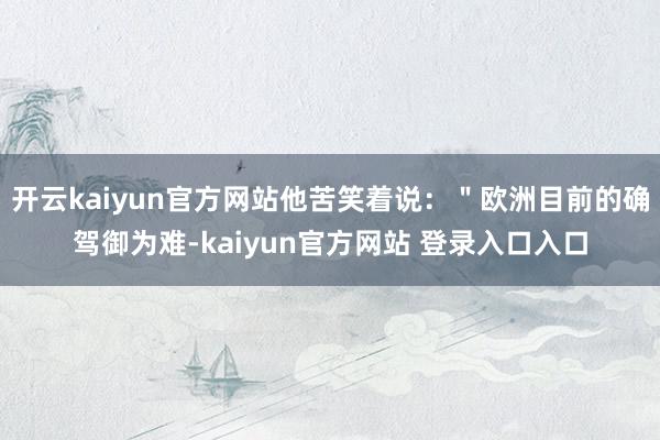 开云kaiyun官方网站他苦笑着说：＂欧洲目前的确驾御为难-kaiyun官方网站 登录入口入口