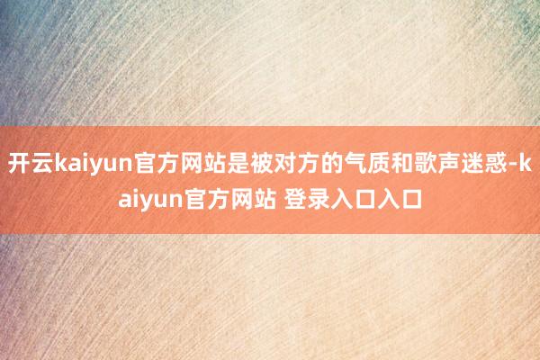 开云kaiyun官方网站是被对方的气质和歌声迷惑-kaiyun官方网站 登录入口入口