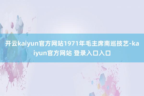 开云kaiyun官方网站1971年毛主席南巡技艺-kaiyun官方网站 登录入口入口