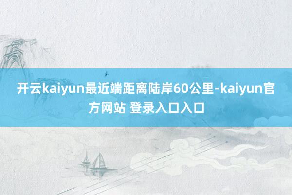 开云kaiyun最近端距离陆岸60公里-kaiyun官方网站 登录入口入口