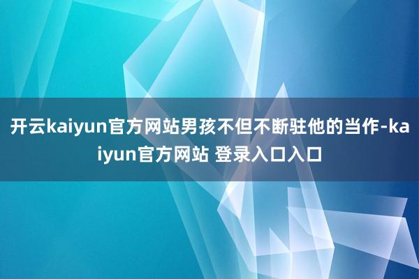 开云kaiyun官方网站男孩不但不断驻他的当作-kaiyun官方网站 登录入口入口