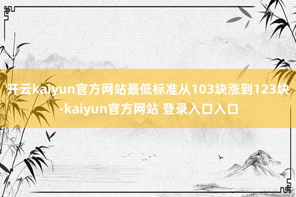 开云kaiyun官方网站最低标准从103块涨到123块-kaiyun官方网站 登录入口入口