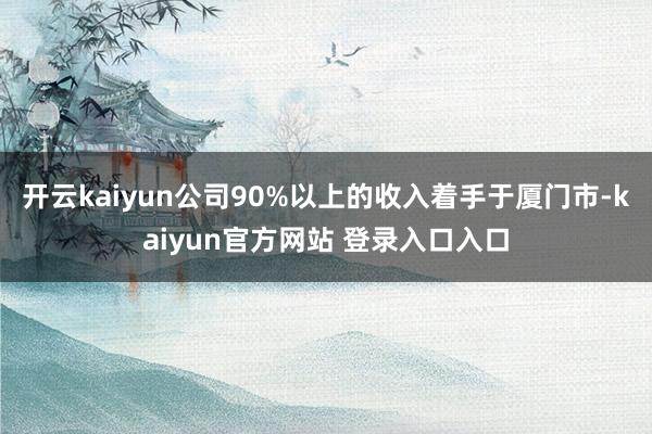 开云kaiyun公司90%以上的收入着手于厦门市-kaiyun官方网站 登录入口入口