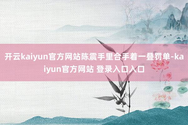 开云kaiyun官方网站陈震手里合手着一叠罚单-kaiyun官方网站 登录入口入口