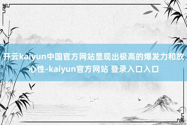 开云kaiyun中国官方网站显现出极高的爆发力和放心性-kaiyun官方网站 登录入口入口