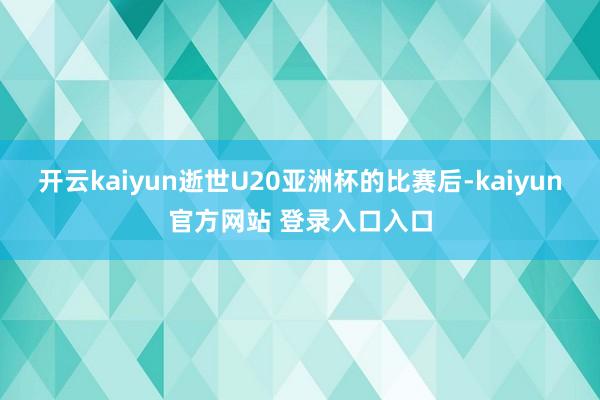 开云kaiyun逝世U20亚洲杯的比赛后-kaiyun官方网站 登录入口入口