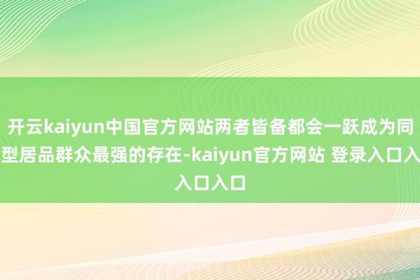 开云kaiyun中国官方网站两者皆备都会一跃成为同类型居品群众最强的存在-kaiyun官方网站 登录入口入口