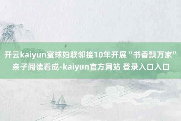 开云kaiyun寰球妇联邻接10年开展“书香飘万家”亲子阅读看成-kaiyun官方网站 登录入口入口