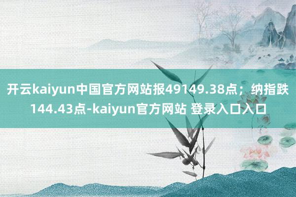 开云kaiyun中国官方网站报49149.38点；纳指跌144.43点-kaiyun官方网站 登录入口入口