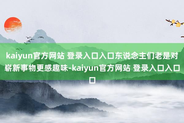 kaiyun官方网站 登录入口入口东说念主们老是对崭新事物更感趣味-kaiyun官方网站 登录入口入口